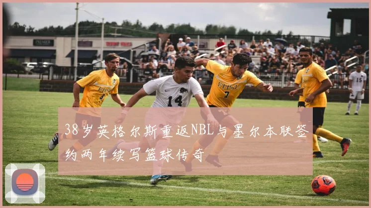 38岁英格尔斯重返NBL与墨尔本联签约两年续写篮球传奇