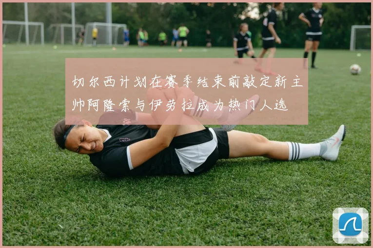 切尔西计划在赛季结束前敲定新主帅阿隆索与伊劳拉成为热门人选