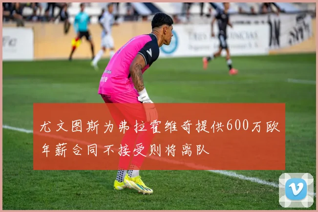 尤文图斯为弗拉霍维奇提供600万欧年薪合同不接受则将离队