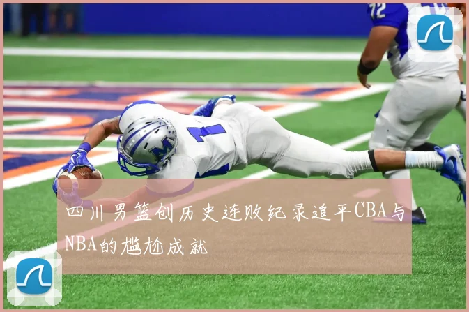 四川男篮创历史连败纪录追平CBA与NBA的尴尬成就