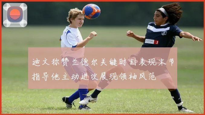 迪文称赞兰德尔关键时刻表现末节指导他主动进攻展现领袖风范