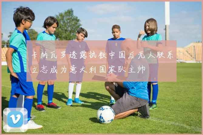 卡纳瓦罗透露执教中国后无人联系立志成为意大利国家队主帅