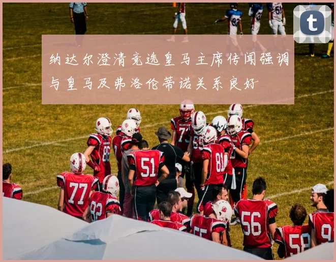 纳达尔澄清竞选皇马主席传闻强调与皇马及弗洛伦蒂诺关系良好