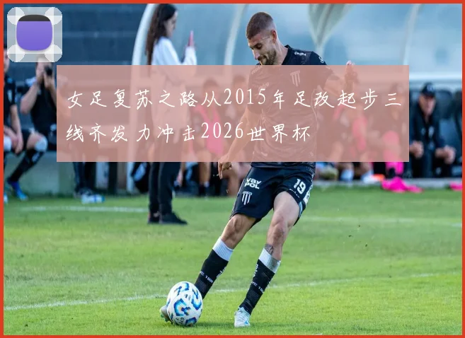 女足复苏之路从2015年足改起步三线齐发力冲击2026世界杯