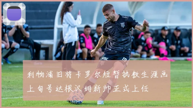 利物浦旧将卡罗尔短暂执教生涯画上句号达根汉姆新帅正式上任