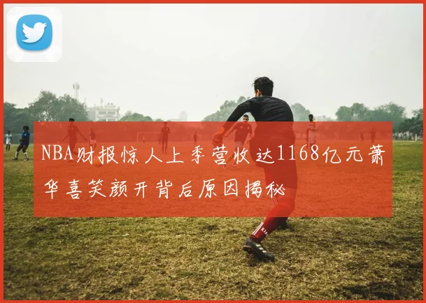 NBA财报惊人上季营收达1168亿元萧华喜笑颜开背后原因揭秘