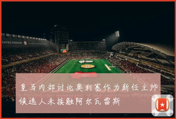 皇马内部讨论奥利塞作为新任主帅候选人未接触阿尔瓦雷斯