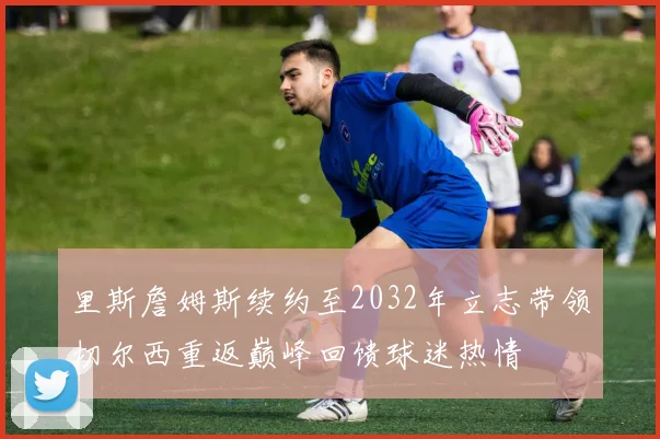 里斯詹姆斯续约至2032年立志带领切尔西重返巅峰回馈球迷热情