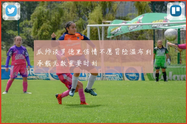 瓜帅谈罗德里伤情不愿冒险温布利承载无数重要时刻