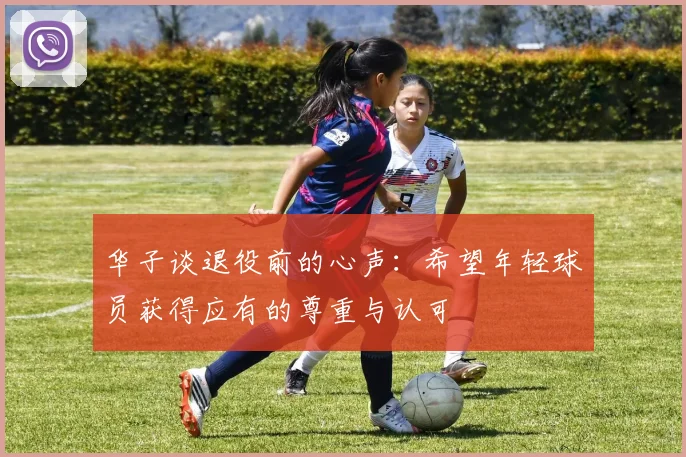 华子谈退役前的心声：希望年轻球员获得应有的尊重与认可
